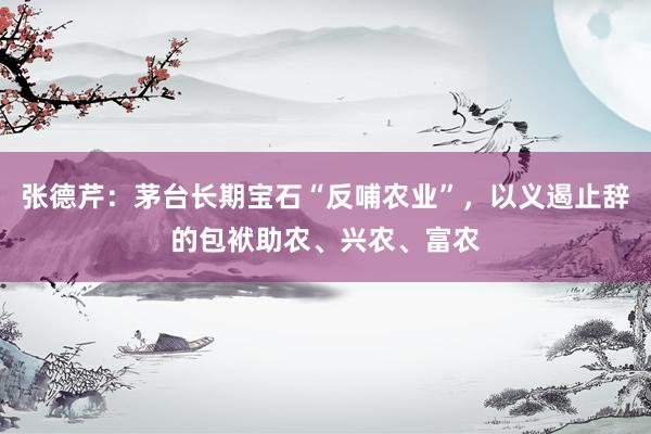 张德芹：茅台长期宝石“反哺农业”，以义遏止辞的包袱助农、兴农、富农